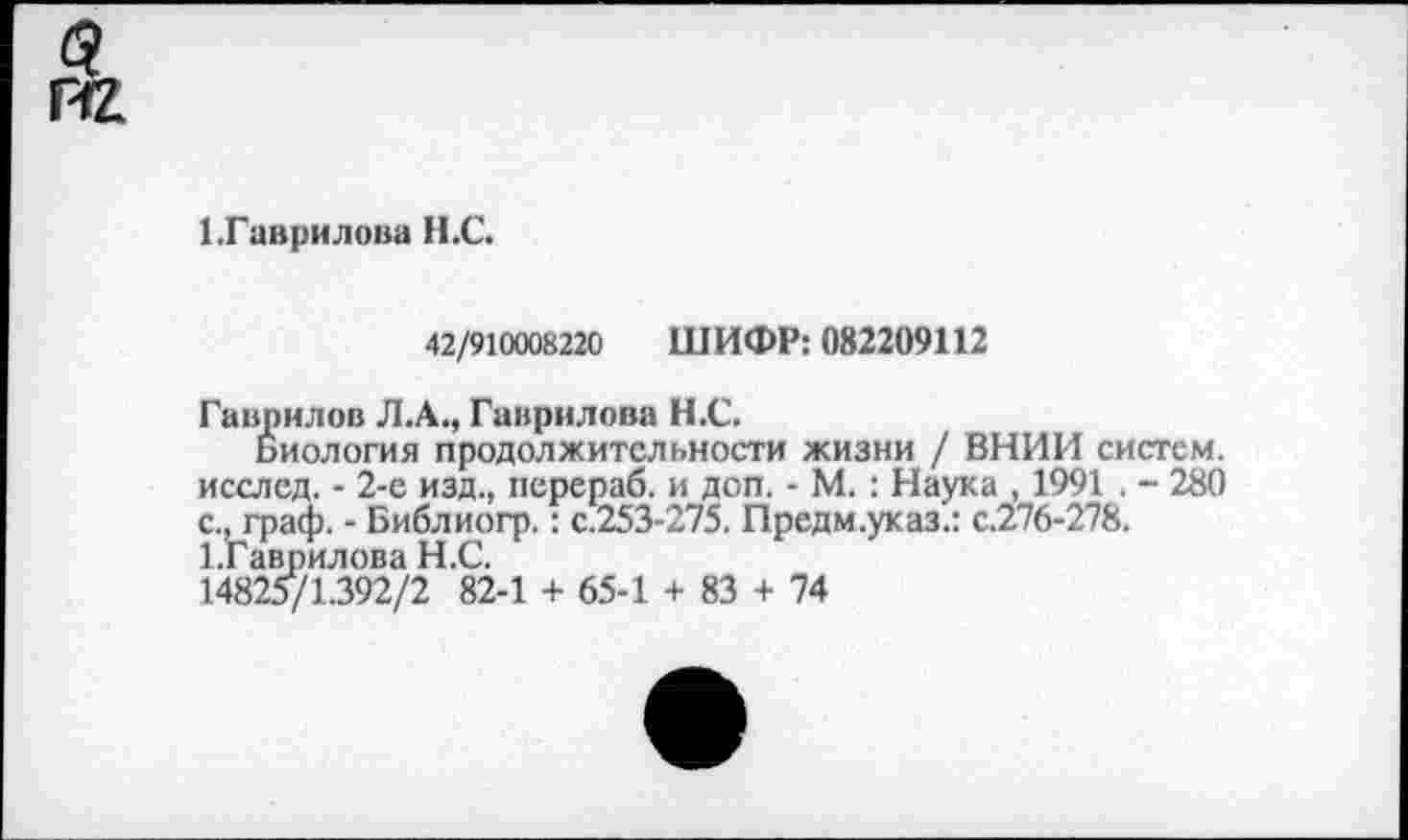 ﻿1 .Гаврилова Н.С.
42/910008220 ШИФР: 082209112
Гаврилов Л.А., Гаврилова Н.С.
Биология продолжительности жизни / ВНИИ систем, исслед. - 2-е изд., перераб. и доп. - М. : Наука , 1991 . - 280 с., граф. - Библиогр.: с.253-275. Предм.указ.: с.276-278. 1.Гавг)илова Н.С.
14825/1.392/2 82-1 + 65-1 + 83 + 74